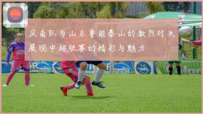 庆南队与山东鲁能泰山的激烈对决展现中超联赛的精彩与魅力