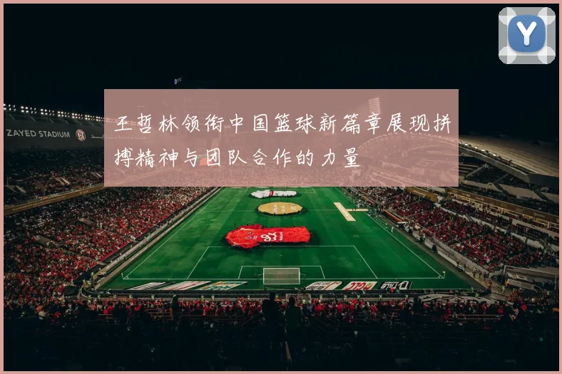 王哲林领衔中国篮球新篇章展现拼搏精神与团队合作的力量
