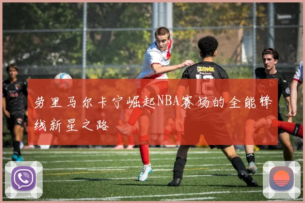 劳里马尔卡宁崛起NBA赛场的全能锋线新星之路